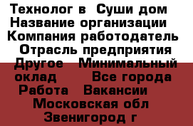 Технолог в "Суши дом › Название организации ­ Компания-работодатель › Отрасль предприятия ­ Другое › Минимальный оклад ­ 1 - Все города Работа » Вакансии   . Московская обл.,Звенигород г.